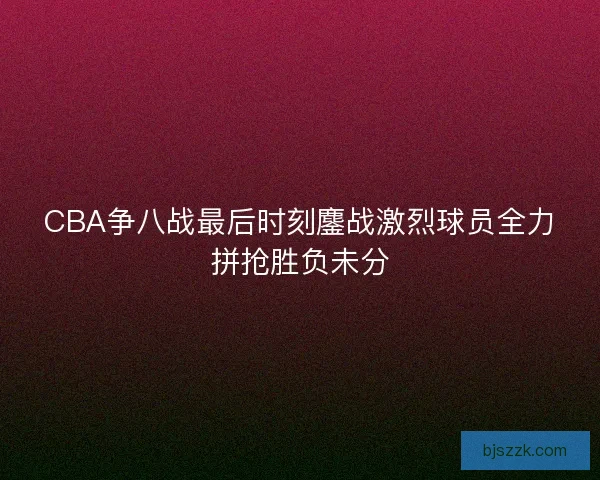 CBA争八战最后时刻鏖战激烈球员全力拼抢胜负未分