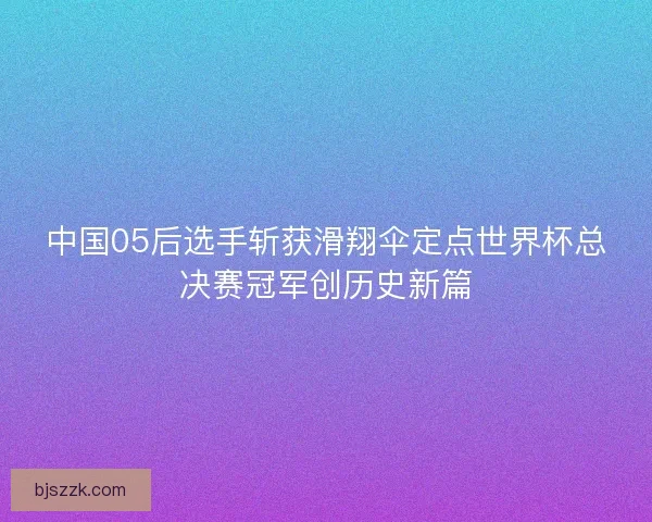 中国05后选手斩获滑翔伞定点世界杯总决赛冠军创历史新篇