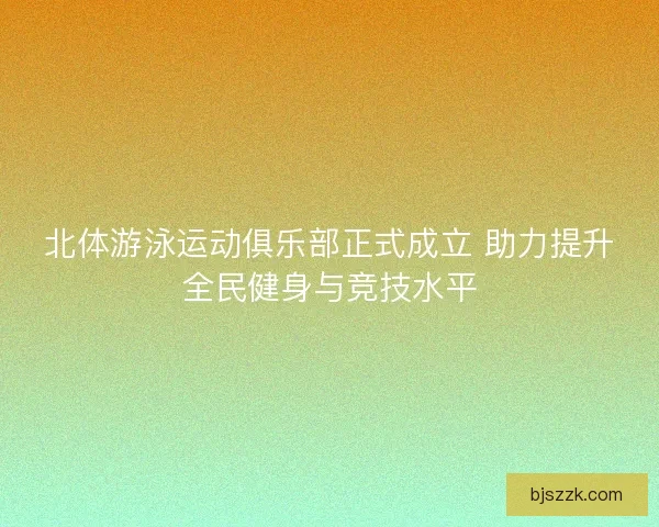 北体游泳运动俱乐部正式成立 助力提升全民健身与竞技水平