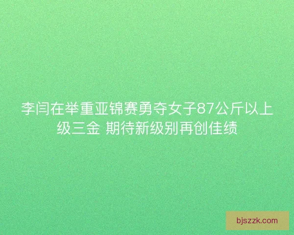 李闫在举重亚锦赛勇夺女子87公斤以上级三金 期待新级别再创佳绩