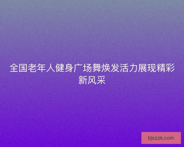 全国老年人健身广场舞焕发活力展现精彩新风采
